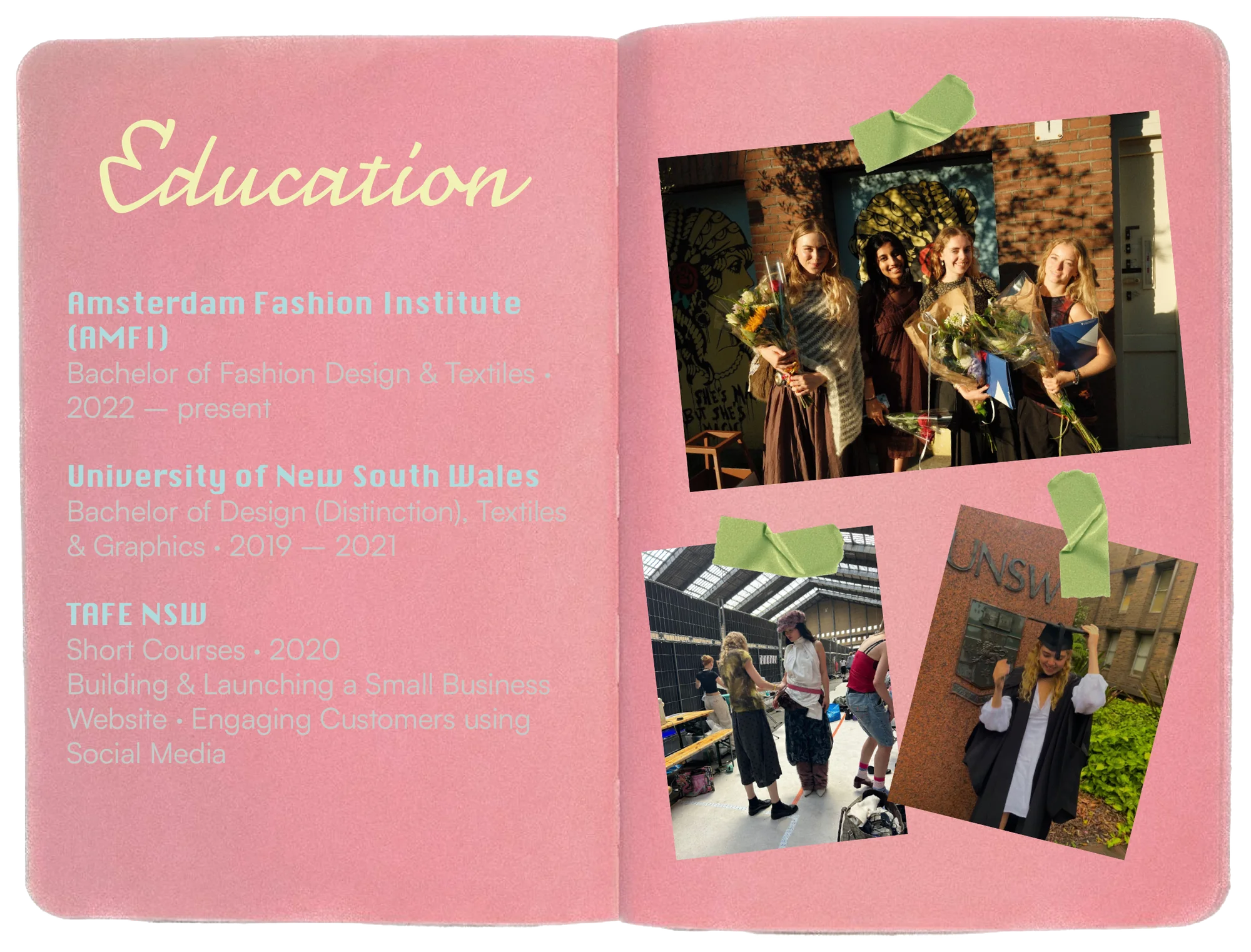 Education: Amsterdam Fashion Institute (AMFI), Bachelor of Fashion Design & Textiles, 2022 to present. University of New South Wales, Bachelor of Design with Distinction, Textiles & Graphics, 2019 to 2021. TAFE NSW short courses in 2020, building & launching a small business website and engaging customers using social media. With photographs from graduation.