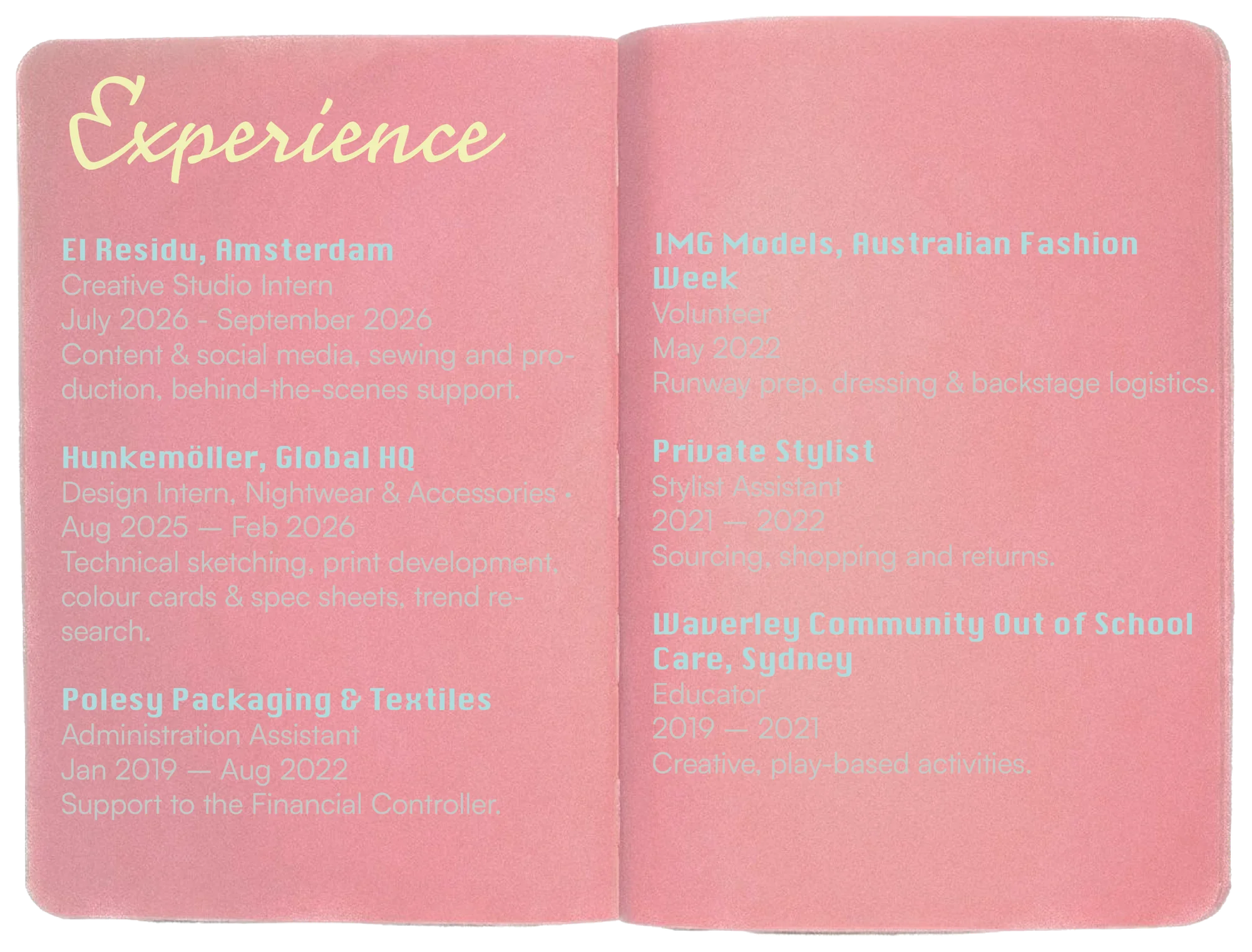 Experience: El Residu, Amsterdam, Creative Studio Intern, July 2026 to September 2026, content & social media, sewing and production, behind-the-scenes support. Hunkemöller, Global HQ, Design Intern for Nightwear & Accessories, Aug 2025 to Feb 2026, technical sketching, print development, colour cards & spec sheets, trend research. Polesy Packaging & Textiles, Administration Assistant, Jan 2019 to Aug 2022, support to the Financial Controller. IMG Models, Australian Fashion Week, Volunteer, May 2022, runway prep, dressing & backstage logistics. Private Stylist, Stylist Assistant, 2021 to 2022, sourcing, shopping and returns. Waverley Community Out of School Care, Sydney, Educator, 2019 to 2021, creative play-based activities.